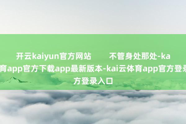 开云kaiyun官方网站 不管身处那处-kai云体育app官方下载app最新版本-kai云体育app官方登录入口