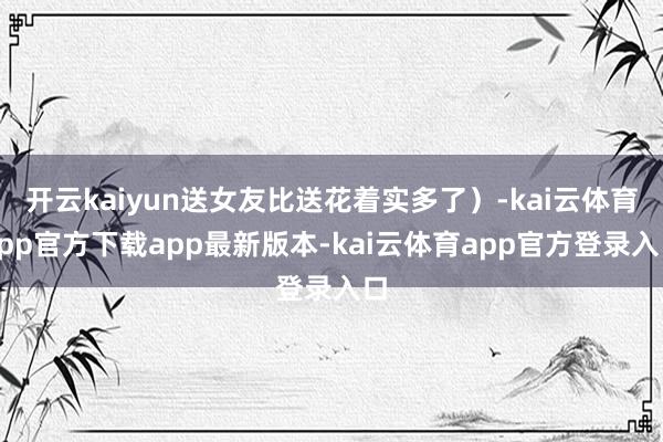 开云kaiyun送女友比送花着实多了）-kai云体育app官方下载app最新版本-kai云体育app官方登录入口