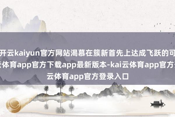 开云kaiyun官方网站渴慕在簇新首先上达成飞跃的可能-kai云体育app官方下载app最新版本-kai云体育app官方登录入口