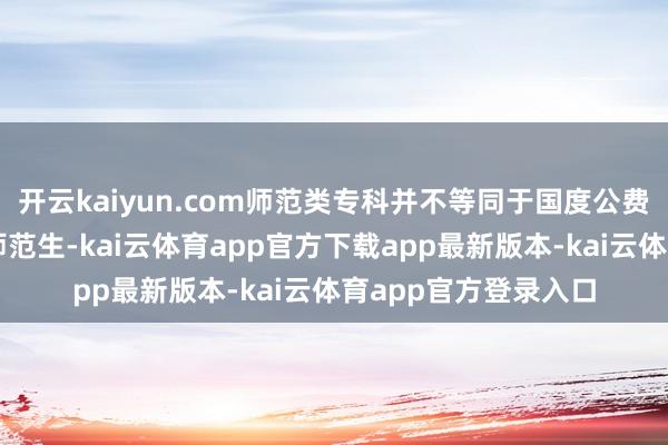 开云kaiyun.com师范类专科并不等同于国度公费师范生和地点公费师范生-kai云体育app官方下载app最新版本-kai云体育app官方登录入口