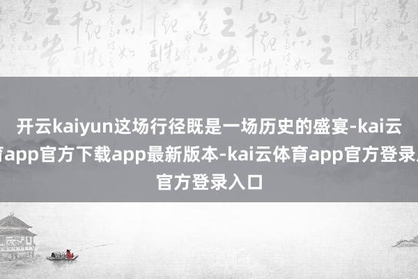 开云kaiyun这场行径既是一场历史的盛宴-kai云体育app官方下载app最新版本-kai云体育app官方登录入口