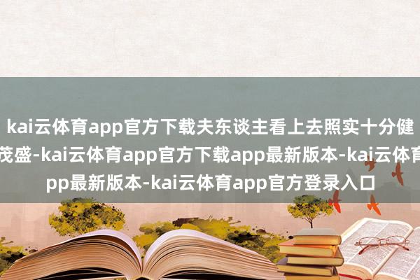 kai云体育app官方下载夫东谈主看上去照实十分健康且依然元气心灵茂盛-kai云体育app官方下载app最新版本-kai云体育app官方登录入口