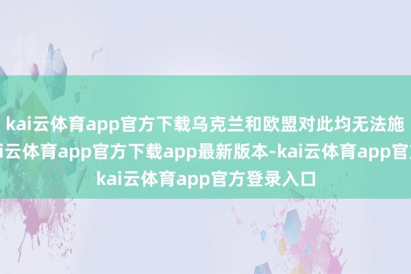 kai云体育app官方下载乌克兰和欧盟对此均无法施加影响-kai云体育app官方下载app最新版本-kai云体育app官方登录入口