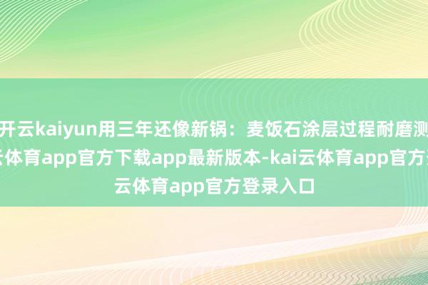开云kaiyun用三年还像新锅：麦饭石涂层过程耐磨测试-kai云体育app官方下载app最新版本-kai云体育app官方登录入口