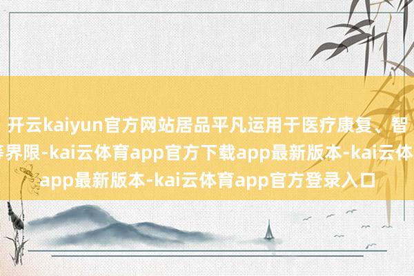 开云kaiyun官方网站居品平凡运用于医疗康复、智能家居、汽车工业等界限-kai云体育app官方下载app最新版本-kai云体育app官方登录入口