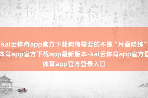 kai云体育app官方下载狗狗需要的不是“片面陪练”-kai云体育app官方下载app最新版本-kai云体育app官方登录入口