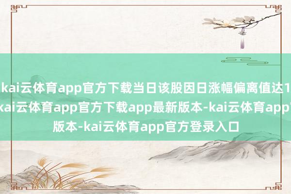 kai云体育app官方下载当日该股因日涨幅偏离值达10.08%上榜-kai云体育app官方下载app最新版本-kai云体育app官方登录入口