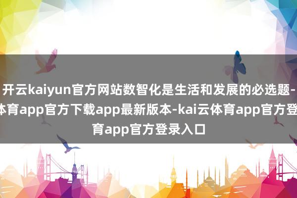 开云kaiyun官方网站数智化是生活和发展的必选题-kai云体育app官方下载app最新版本-kai云体育app官方登录入口