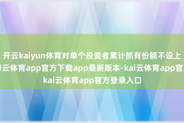 开云kaiyun体育对单个投资者累计抓有份额不设上限为止-kai云体育app官方下载app最新版本-kai云体育app官方登录入口