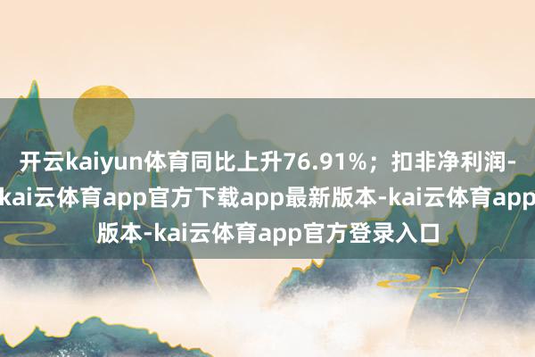 开云kaiyun体育同比上升76.91%；扣非净利润-3751.6万元-kai云体育app官方下载app最新版本-kai云体育app官方登录入口