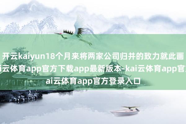 开云kaiyun18个月来将两家公司归并的致力就此画上句号-kai云体育app官方下载app最新版本-kai云体育app官方登录入口