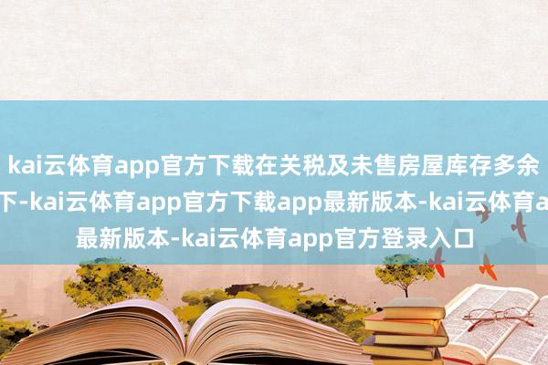 kai云体育app官方下载在关税及未售房屋库存多余的不利成分影响下-kai云体育app官方下载app最新版本-kai云体育app官方登录入口