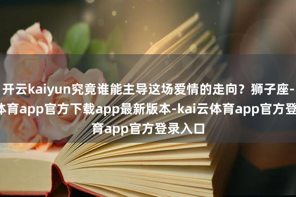 开云kaiyun究竟谁能主导这场爱情的走向？狮子座-kai云体育app官方下载app最新版本-kai云体育app官方登录入口
