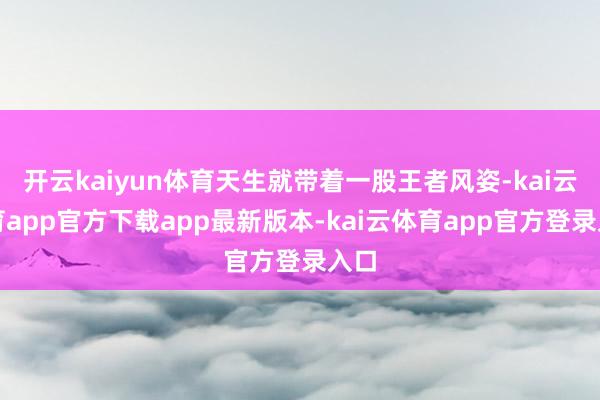 开云kaiyun体育天生就带着一股王者风姿-kai云体育app官方下载app最新版本-kai云体育app官方登录入口