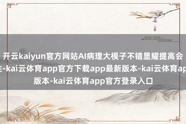 开云kaiyun官方网站AI病理大模子不错显耀提高会诊成果和准确性-kai云体育app官方下载app最新版本-kai云体育app官方登录入口