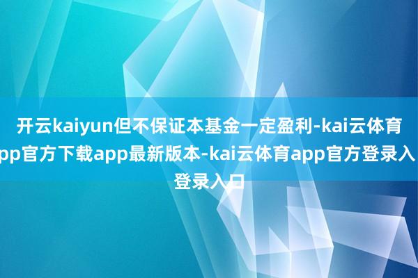 开云kaiyun但不保证本基金一定盈利-kai云体育app官方下载app最新版本-kai云体育app官方登录入口