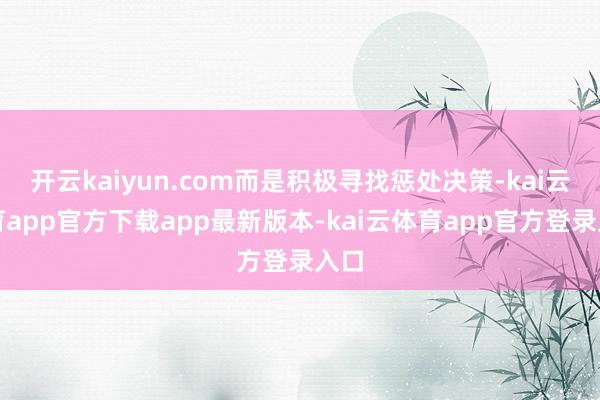 开云kaiyun.com而是积极寻找惩处决策-kai云体育app官方下载app最新版本-kai云体育app官方登录入口