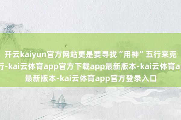开云kaiyun官方网站更是要寻找“用神”五行来克制“忌神”的五行-kai云体育app官方下载app最新版本-kai云体育app官方登录入口