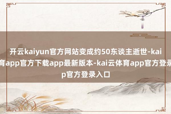 开云kaiyun官方网站变成约50东谈主逝世-kai云体育app官方下载app最新版本-kai云体育app官方登录入口