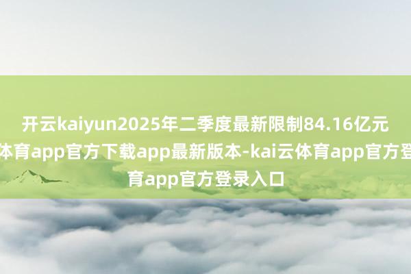 开云kaiyun2025年二季度最新限制84.16亿元-kai云体育app官方下载app最新版本-kai云体育app官方登录入口