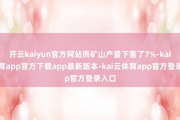开云kaiyun官方网站而矿山产量下落了7%-kai云体育app官方下载app最新版本-kai云体育app官方登录入口
