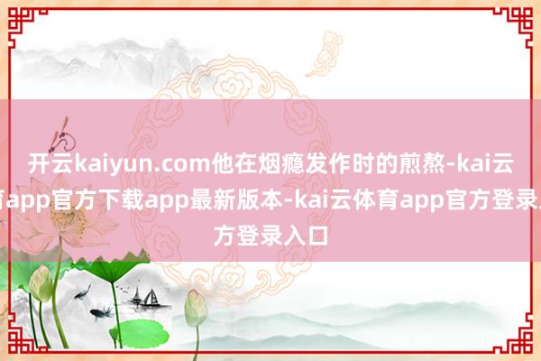 开云kaiyun.com他在烟瘾发作时的煎熬-kai云体育app官方下载app最新版本-kai云体育app官方登录入口