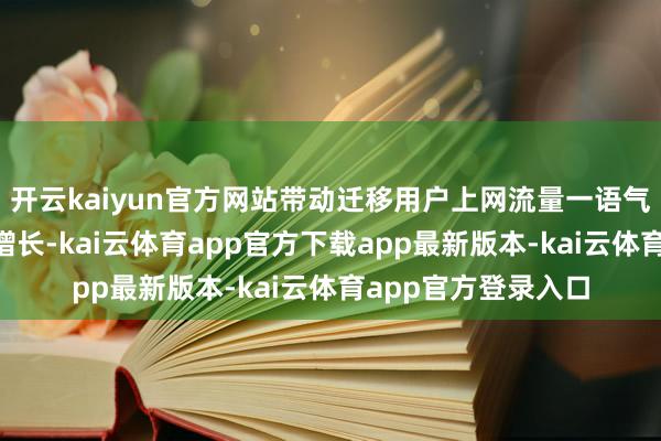开云kaiyun官方网站带动迁移用户上网流量一语气6个月达成两位数增长-kai云体育app官方下载app最新版本-kai云体育app官方登录入口