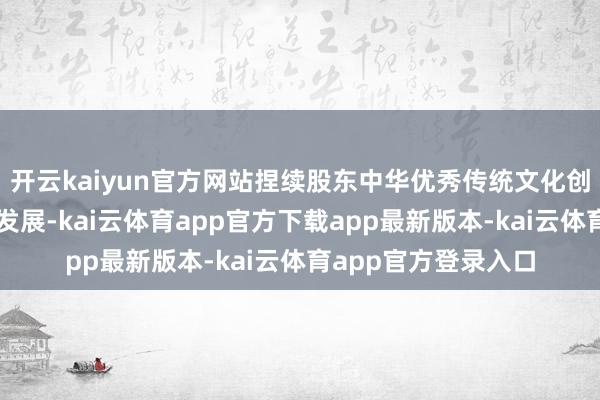 开云kaiyun官方网站捏续股东中华优秀传统文化创造性转换、鼎新性发展-kai云体育app官方下载app最新版本-kai云体育app官方登录入口