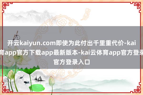 开云kaiyun.com即使为此付出千里重代价-kai云体育app官方下载app最新版本-kai云体育app官方登录入口
