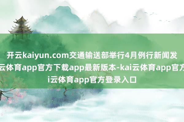 开云kaiyun.com交通输送部举行4月例行新闻发布会-kai云体育app官方下载app最新版本-kai云体育app官方登录入口
