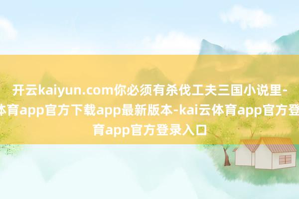 开云kaiyun.com你必须有杀伐工夫三国小说里-kai云体育app官方下载app最新版本-kai云体育app官方登录入口