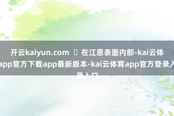 开云kaiyun.com 在江恩表面内部-kai云体育app官方下载app最新版本-kai云体育app官方登录入口