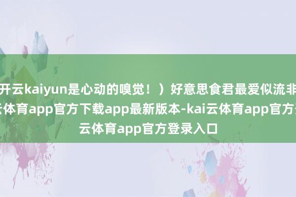 开云kaiyun是心动的嗅觉！）好意思食君最爱似流非流-kai云体育app官方下载app最新版本-kai云体育app官方登录入口