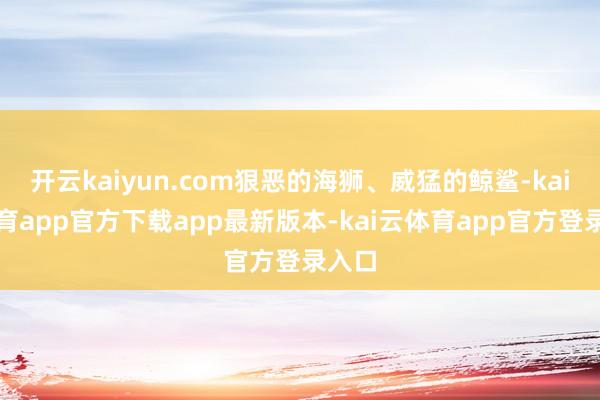 开云kaiyun.com狠恶的海狮、威猛的鲸鲨-kai云体育app官方下载app最新版本-kai云体育app官方登录入口
