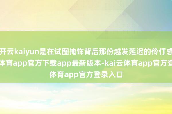 开云kaiyun是在试图掩饰背后那份越发延迟的伶仃感-kai云体育app官方下载app最新版本-kai云体育app官方登录入口