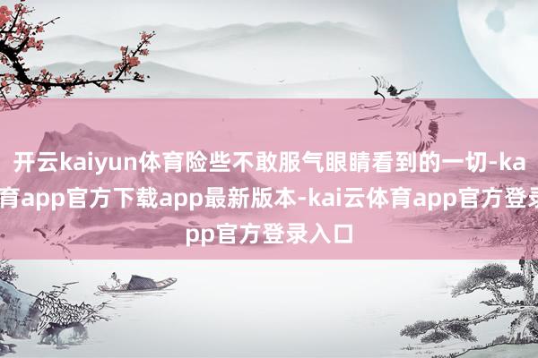 开云kaiyun体育险些不敢服气眼睛看到的一切-kai云体育app官方下载app最新版本-kai云体育app官方登录入口