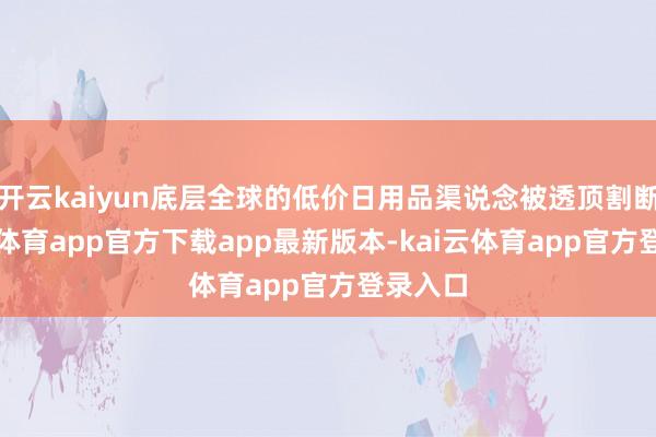 开云kaiyun底层全球的低价日用品渠说念被透顶割断-kai云体育app官方下载app最新版本-kai云体育app官方登录入口