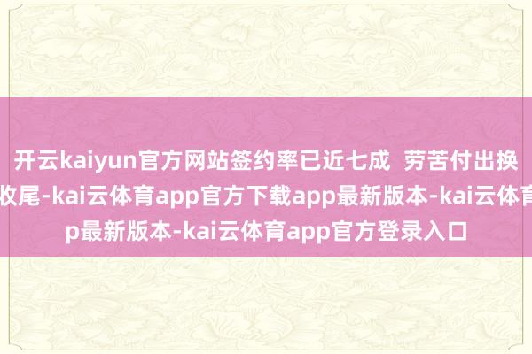 开云kaiyun官方网站签约率已近七成  劳苦付出换来的是塌实的责任收尾-kai云体育app官方下载app最新版本-kai云体育app官方登录入口
