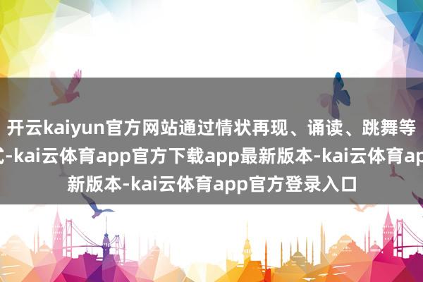 开云kaiyun官方网站通过情状再现、诵读、跳舞等音诗舞剧的体式-kai云体育app官方下载app最新版本-kai云体育app官方登录入口