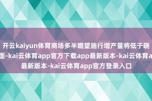 开云kaiyun体育商场多半瞻望施行增产量将低于晓喻的数字：一方面-kai云体育app官方下载app最新版本-kai云体育app官方登录入口