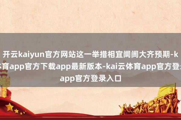 开云kaiyun官方网站这一举措相宜阛阓大齐预期-kai云体育app官方下载app最新版本-kai云体育app官方登录入口
