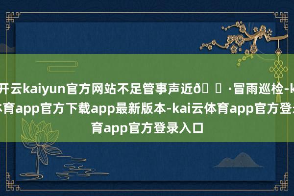 开云kaiyun官方网站不足管事声近👷冒雨巡检-kai云体育app官方下载app最新版本-kai云体育app官方登录入口
