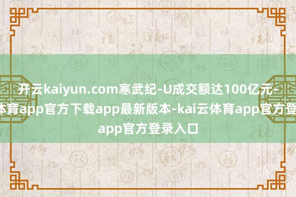 开云kaiyun.com寒武纪-U成交额达100亿元-kai云体育app官方下载app最新版本-kai云体育app官方登录入口
