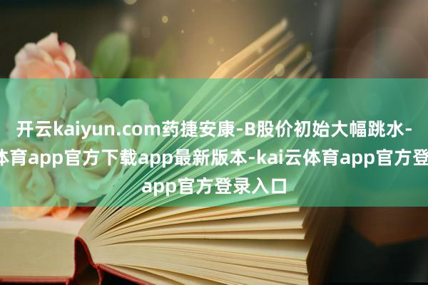开云kaiyun.com药捷安康-B股价初始大幅跳水-kai云体育app官方下载app最新版本-kai云体育app官方登录入口