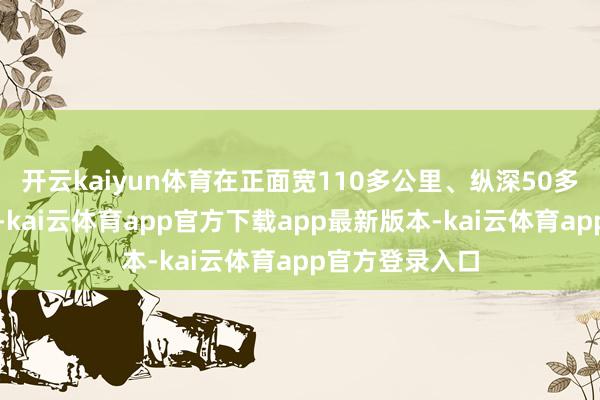 开云kaiyun体育在正面宽110多公里、纵深50多公里的地域上-kai云体育app官方下载app最新版本-kai云体育app官方登录入口