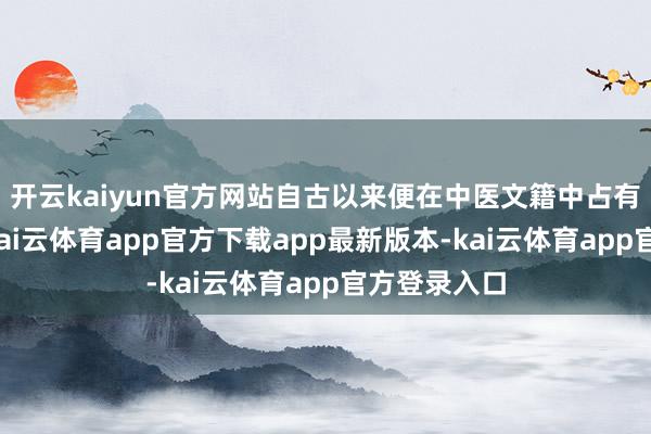 开云kaiyun官方网站自古以来便在中医文籍中占有方寸之地-kai云体育app官方下载app最新版本-kai云体育app官方登录入口
