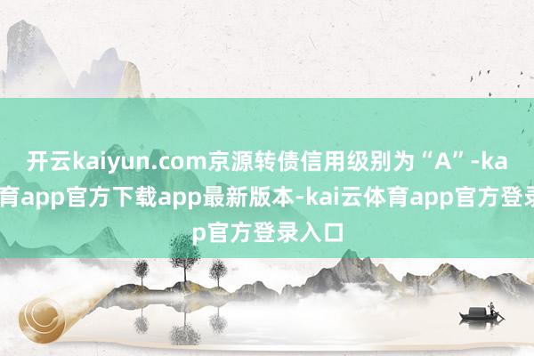 开云kaiyun.com京源转债信用级别为“A”-kai云体育app官方下载app最新版本-kai云体育app官方登录入口