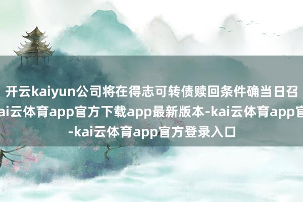 开云kaiyun公司将在得志可转债赎回条件确当日召开董事会-kai云体育app官方下载app最新版本-kai云体育app官方登录入口