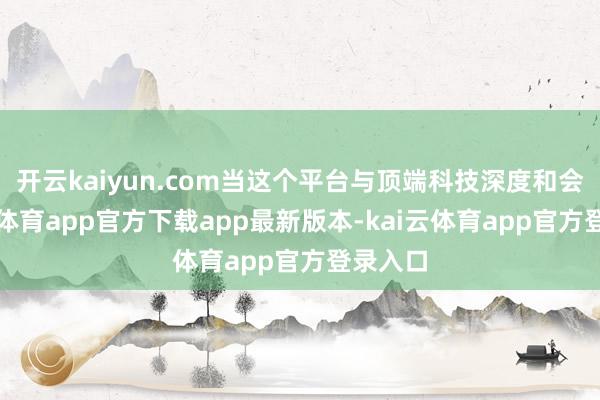 开云kaiyun.com当这个平台与顶端科技深度和会-kai云体育app官方下载app最新版本-kai云体育app官方登录入口