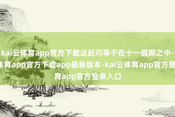 kai云体育app官方下载这赶巧等于在十一假期之中-kai云体育app官方下载app最新版本-kai云体育app官方登录入口